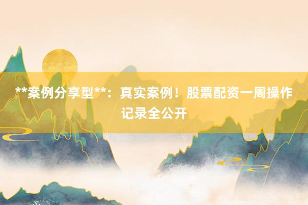 **案例分享型**：真实案例！股票配资一周操作记录全公开