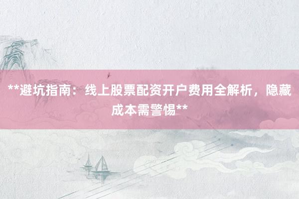 **避坑指南：线上股票配资开户费用全解析，隐藏成本需警惕**