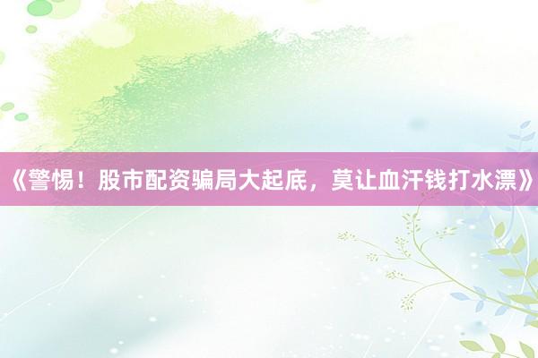 《警惕！股市配资骗局大起底，莫让血汗钱打水漂》