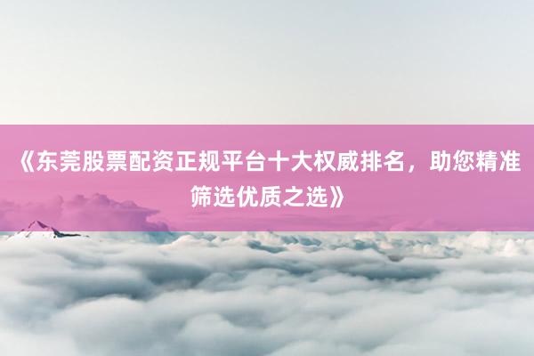 《东莞股票配资正规平台十大权威排名，助您精准筛选优质之选》