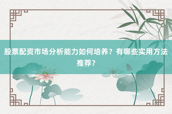 股票配资市场分析能力如何培养？有哪些实用方法推荐？