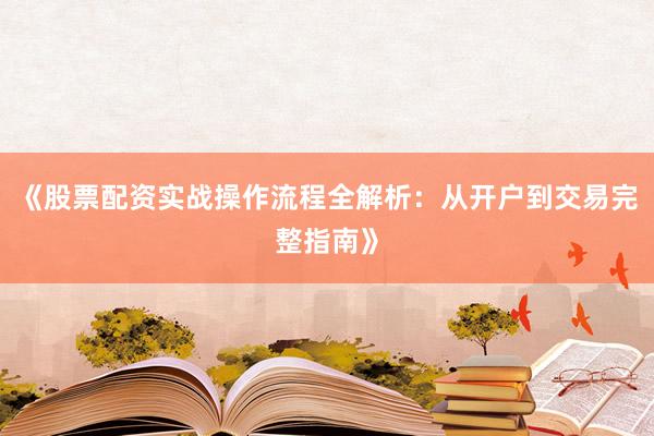 《股票配资实战操作流程全解析：从开户到交易完整指南》