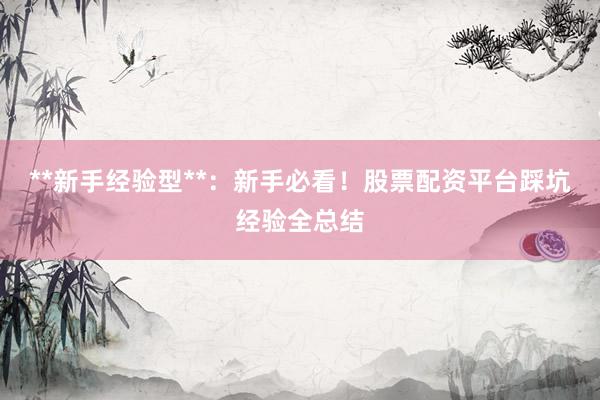 **新手经验型**：新手必看！股票配资平台踩坑经验全总结