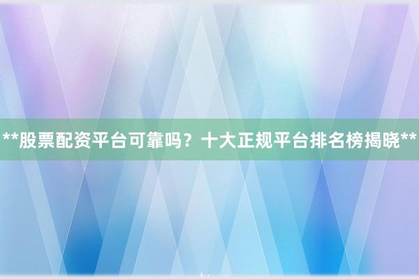 **股票配资平台可靠吗？十大正规平台排名榜揭晓**