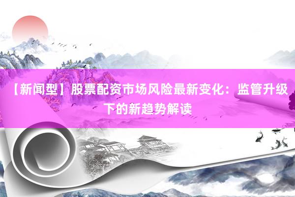 【新闻型】股票配资市场风险最新变化：监管升级下的新趋势解读