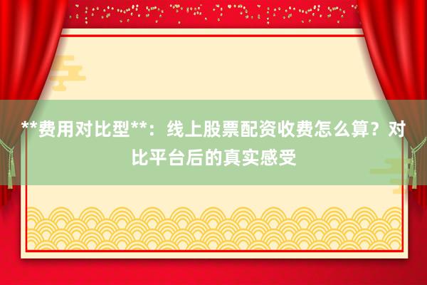 **费用对比型**：线上股票配资收费怎么算？对比平台后的真实感受
