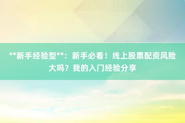 **新手经验型**：新手必看！线上股票配资风险大吗？我的入门经验分享