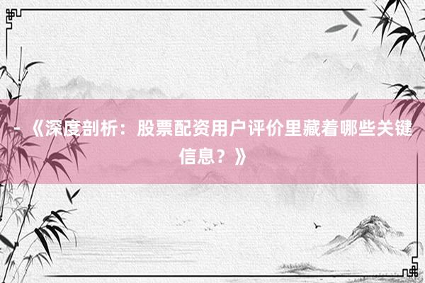 - 《深度剖析：股票配资用户评价里藏着哪些关键信息？》