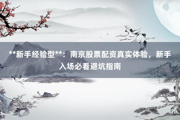 **新手经验型**：南京股票配资真实体验，新手入场必看避坑指南