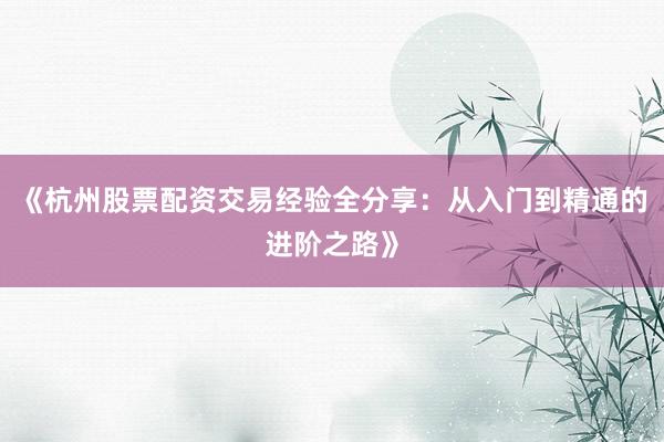《杭州股票配资交易经验全分享：从入门到精通的进阶之路》