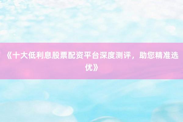 《十大低利息股票配资平台深度测评，助您精准选优》