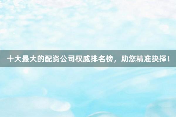 十大最大的配资公司权威排名榜，助您精准抉择！