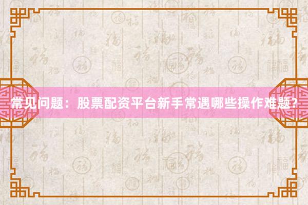 常见问题：股票配资平台新手常遇哪些操作难题？