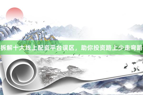拆解十大线上配资平台误区,助你投资路上少走弯路