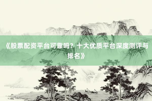 《股票配资平台可靠吗？十大优质平台深度测评与排名》