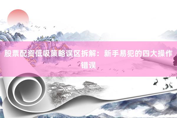 股票配资低吸策略误区拆解：新手易犯的四大操作错误