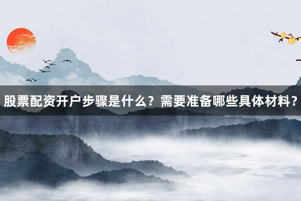 股票配资开户步骤是什么？需要准备哪些具体材料？