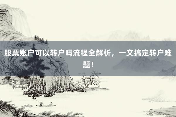 股票账户可以转户吗流程全解析，一文搞定转户难题！