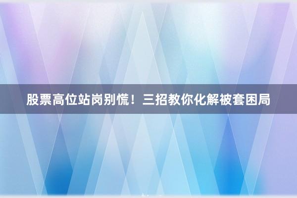 股票高位站岗别慌！三招教你化解被套困局
