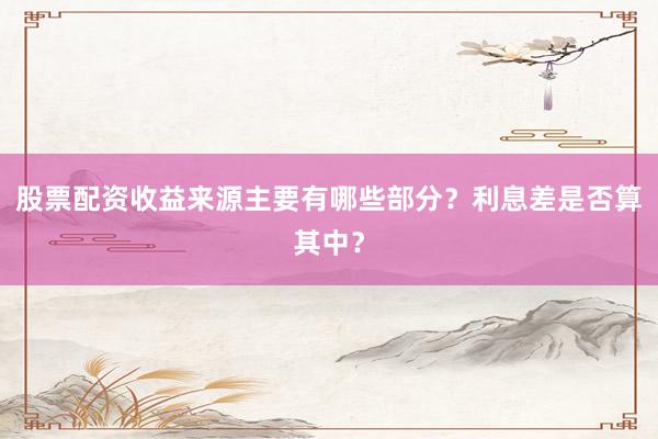 股票配资收益来源主要有哪些部分？利息差是否算其中？