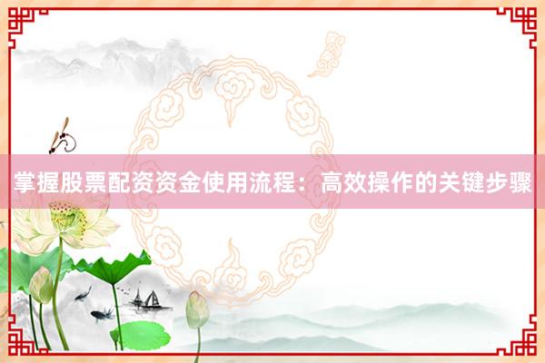 掌握股票配资资金使用流程：高效操作的关键步骤