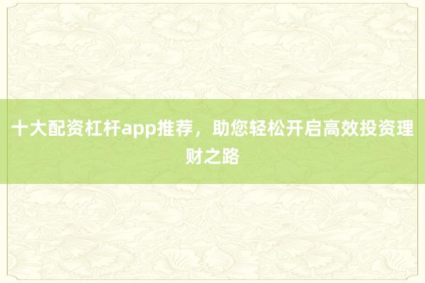十大配资杠杆app推荐，助您轻松开启高效投资理财之路