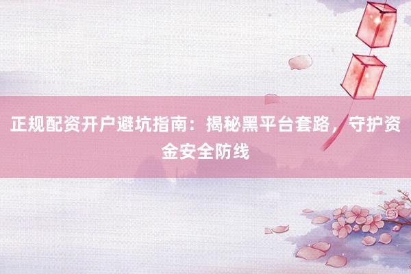 正规配资开户避坑指南：揭秘黑平台套路，守护资金安全防线