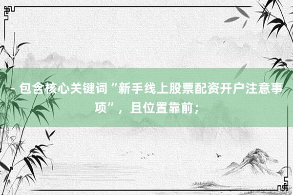 - 包含核心关键词“新手线上股票配资开户注意事项”，且位置靠前；