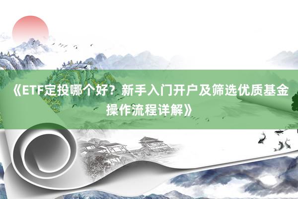 《ETF定投哪个好？新手入门开户及筛选优质基金操作流程详解》