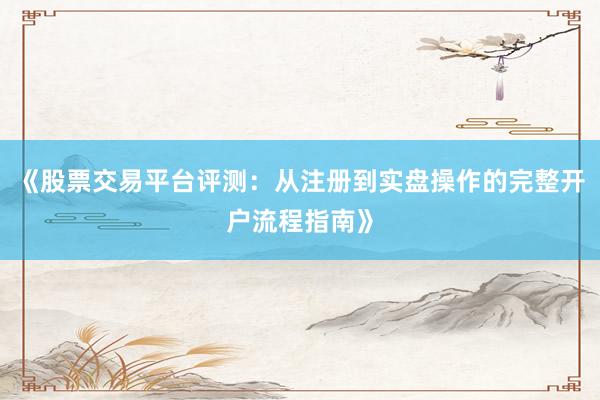《股票交易平台评测：从注册到实盘操作的完整开户流程指南》