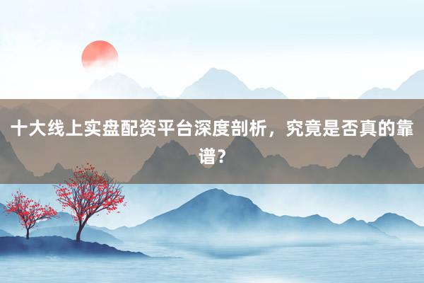 十大线上实盘配资平台深度剖析，究竟是否真的靠谱？