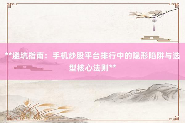 **避坑指南：手机炒股平台排行中的隐形陷阱与选型核心法则**