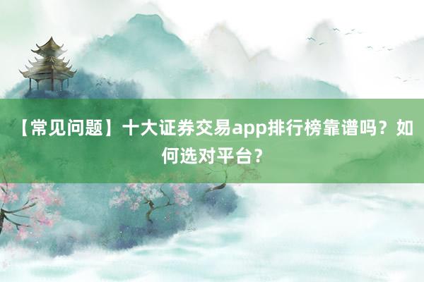 【常见问题】十大证券交易app排行榜靠谱吗？如何选对平台？