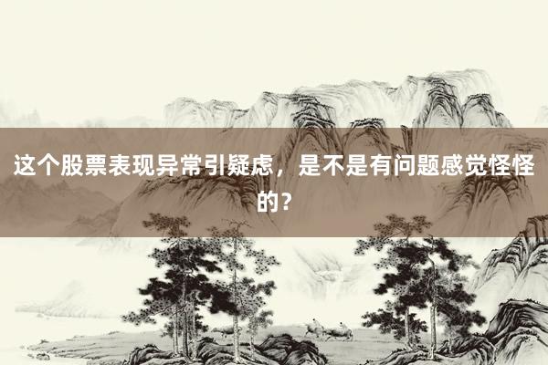 这个股票表现异常引疑虑，是不是有问题感觉怪怪的？