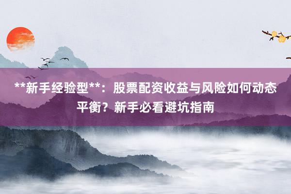 **新手经验型**：股票配资收益与风险如何动态平衡？新手必看避坑指南