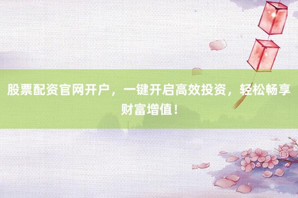 股票配资官网开户，一键开启高效投资，轻松畅享财富增值！
