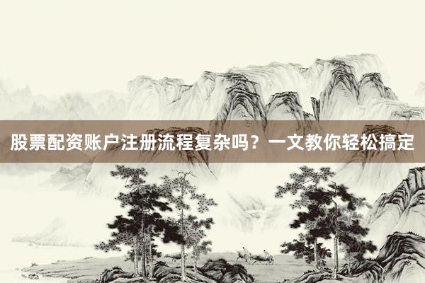 股票配资账户注册流程复杂吗？一文教你轻松搞定