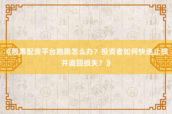 《股票配资平台跑路怎么办？投资者如何快速止损并追回损失？》