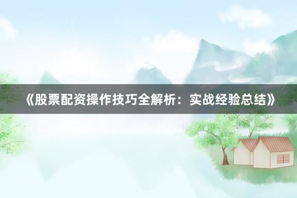 《股票配资操作技巧全解析：实战经验总结》