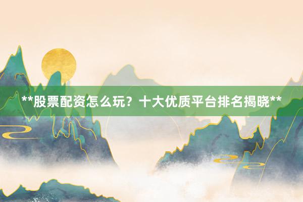 **股票配资怎么玩？十大优质平台排名揭晓**