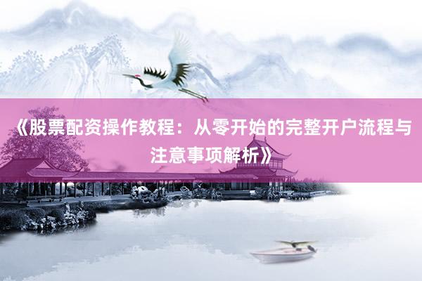 《股票配资操作教程：从零开始的完整开户流程与注意事项解析》