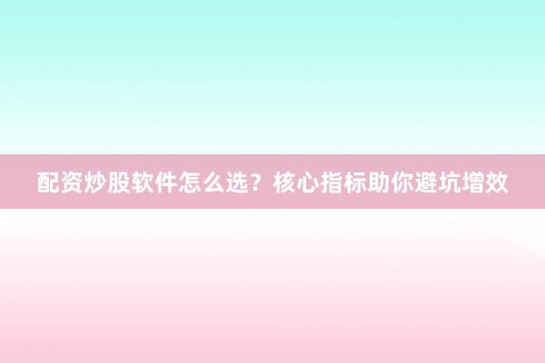 配资炒股软件怎么选？核心指标助你避坑增效