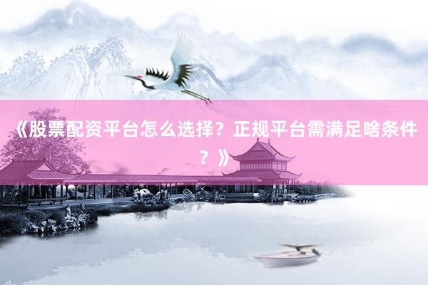 《股票配资平台怎么选择？正规平台需满足啥条件？》
