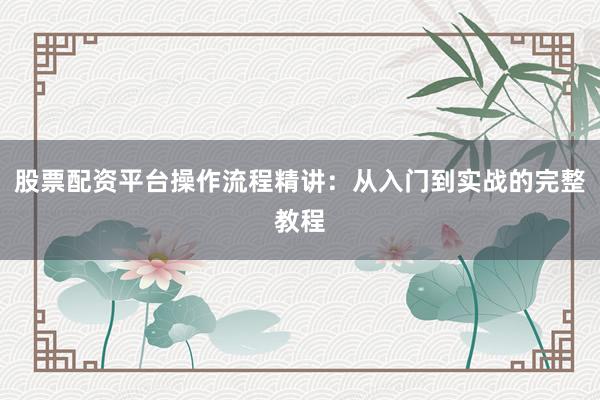股票配资平台操作流程精讲：从入门到实战的完整教程