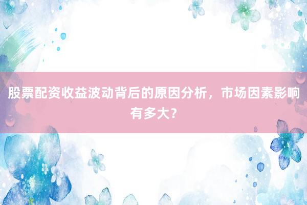 股票配资收益波动背后的原因分析，市场因素影响有多大？