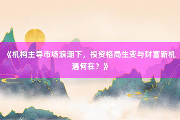 《机构主导市场浪潮下，投资格局生变与财富新机遇何在？》