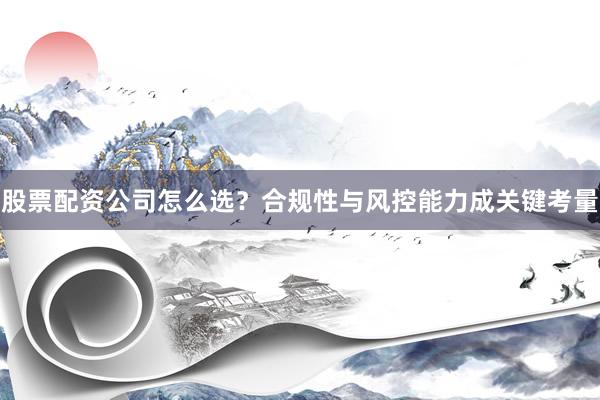 股票配资公司怎么选？合规性与风控能力成关键考量