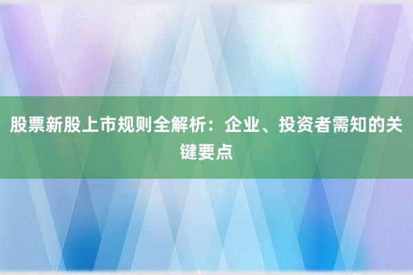 股票新股上市规则全解析：企业、投资者需知的关键要点