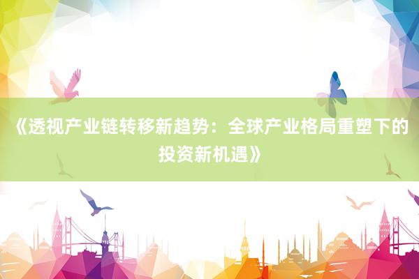 《透视产业链转移新趋势：全球产业格局重塑下的投资新机遇》