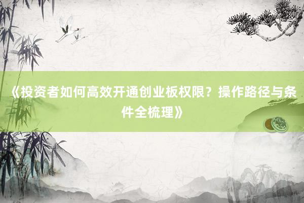 《投资者如何高效开通创业板权限？操作路径与条件全梳理》